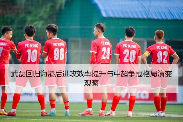 武磊回归海港后进攻效率提升与中超争冠格局演变观察