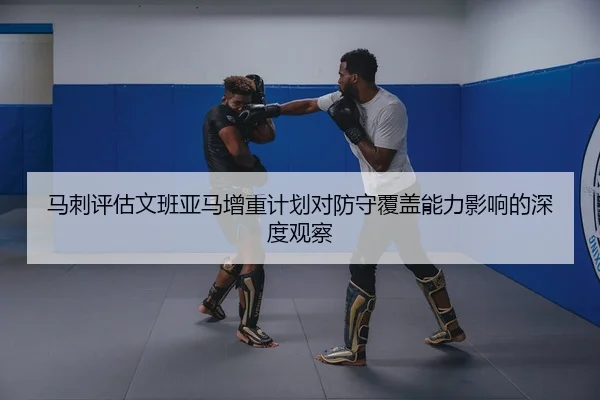 马刺评估文班亚马增重计划对防守覆盖能力影响的深度观察