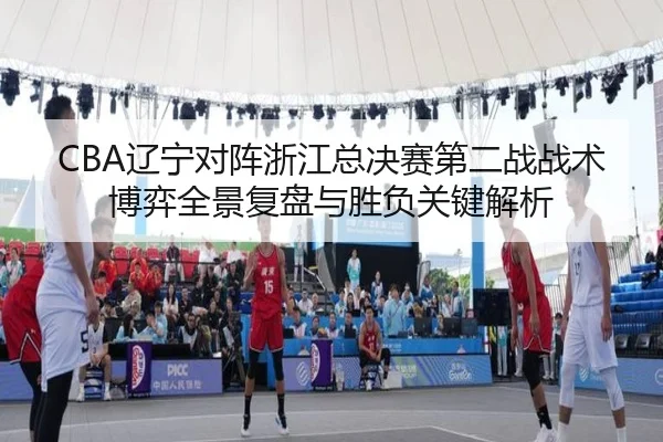 CBA辽宁对阵浙江总决赛第二战战术博弈全景复盘与胜负关键解析