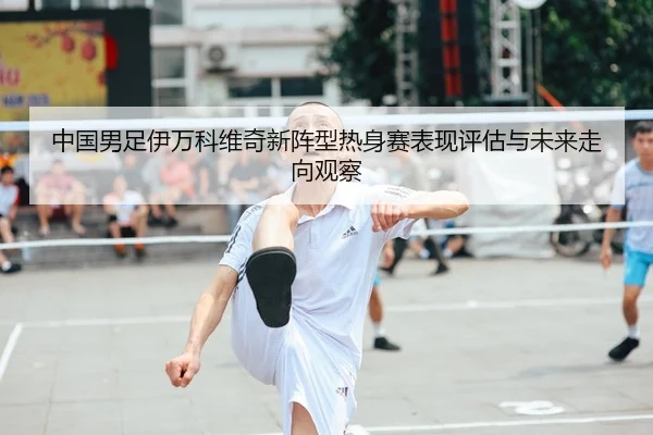 中国男足伊万科维奇新阵型热身赛表现评估与未来走向观察