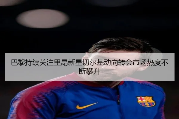 巴黎持续关注里昂新星切尔基动向转会市场热度不断攀升